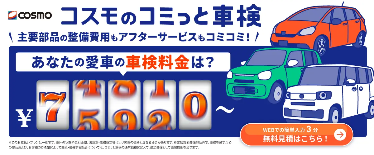 コスモのコミっと車検 主要部品の整備費用もアフターサービスもコミコミ！ あなたの愛車の車検料金は？ WEBでの簡単入力3分 無料見積はこちら！ ※このお支払プランは一例です。車体の状態や走行距離・法改正・価格改定などにより実際の価格と異なる場合があります。 ※定額対象整備部品外で、車検を通すための部品および、お客様のご希望によって交換・整備する部品については、コミっと車検の通常価格に加えて、追加整備として追加費用をいただきます。