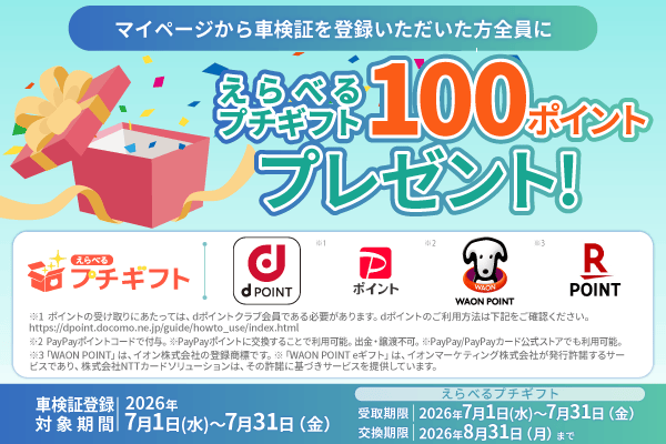 マイページから車検証を登録いただいた方全員に えらべるプチギフト100ポイントプレゼント！車検証登録 対象期間  2026年7月1日（水）～7月31日（金）えらべるプチギフト  受取期限  2026年7月1日（水）～7月31日（金）  交換期限  2026年8月31日（月）まで