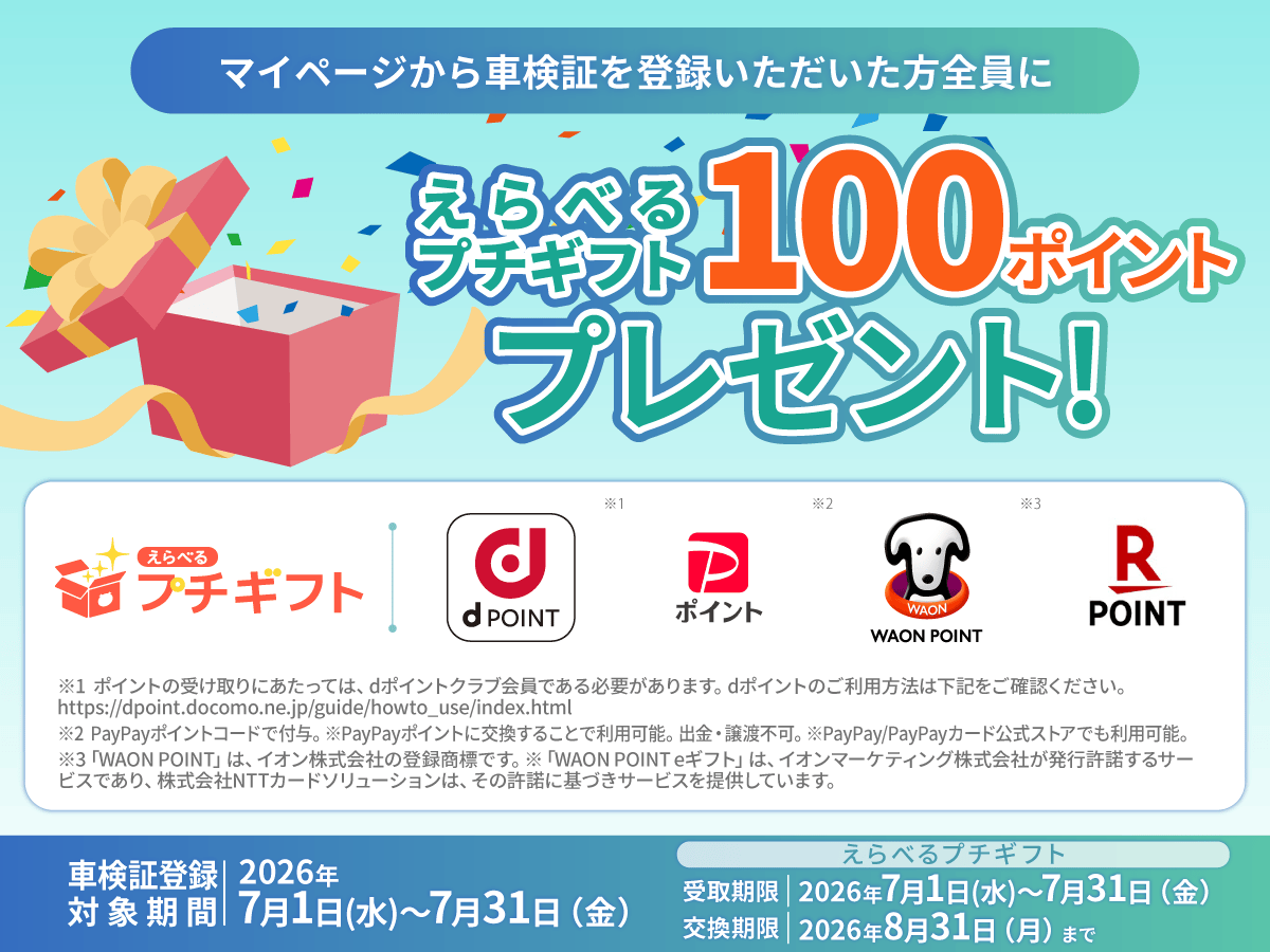 マイページから車検証を登録いただいた方全員に えらべるプチギフト100ポイントプレゼント！車検証登録 対象期間  2026年7月1日（水）～7月31日（金）えらべるプチギフト  受取期限  2026年7月1日（水）～7月31日（金）  交換期限  2026年8月31日（月）まで