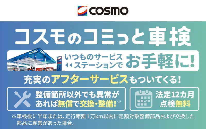 コスモのコミっと車検 いつものサービスステーションでお手軽に！ 充実のアフターサービスもついてくる！ 整備箇所以外でも異常があれば無償で交換・整備！※ 法定12カ月点検無料 ※車検後に半年または、走行距離1万km以内に定額対象整備部品および交換した部品に異常があった場合。