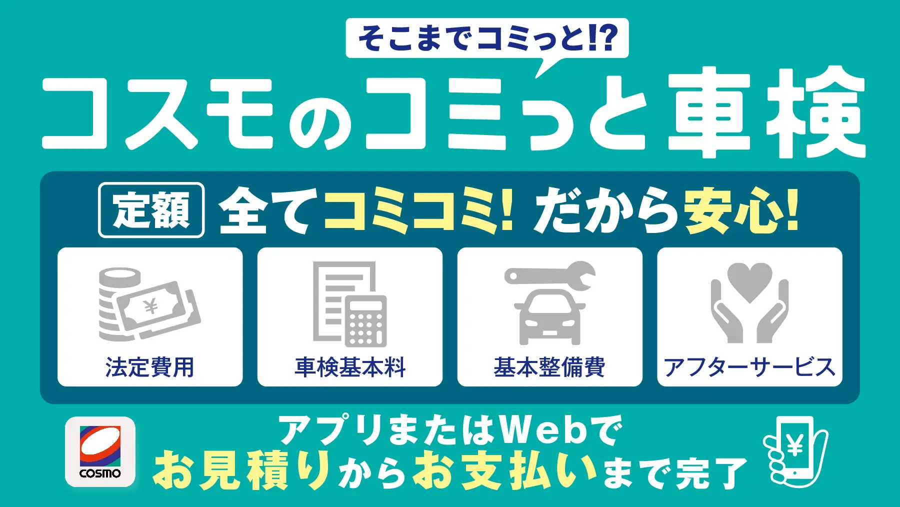 そこまでコミっと！？コスモのコミっと車検　定額　法定費用　車検基本料　基本整備費　アフターサービス　全てコミコミ！だから安心！　アプリまたはWebで御見積からお支払いまで完了