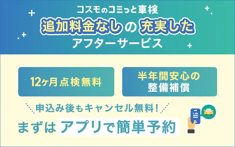 コスモのコミっと車検　追加料金なしの充実したアフターサービス　12カ月点検無料　半年間安心の整備保証　申し込み後もキャンセル無料！　まずはアプリで簡単予約