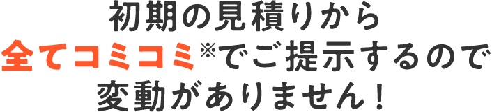 初期の見積りから全てコミコミ※でご提示するので変動がありません！