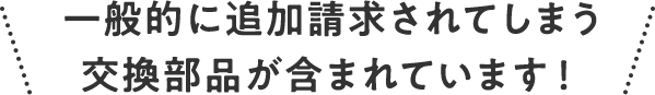 一般的に追加請求されてしまう交換部品が含まれています！