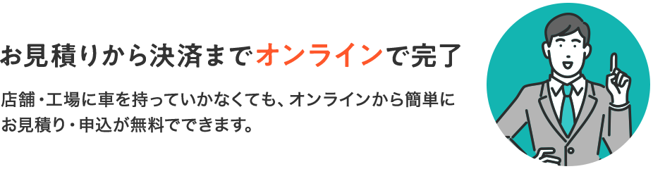 「お見積りから決済までオンラインで完了」店舗・工場に車を持っていかなくても、オンラインから簡単にお見積り・申込が無料でできます。