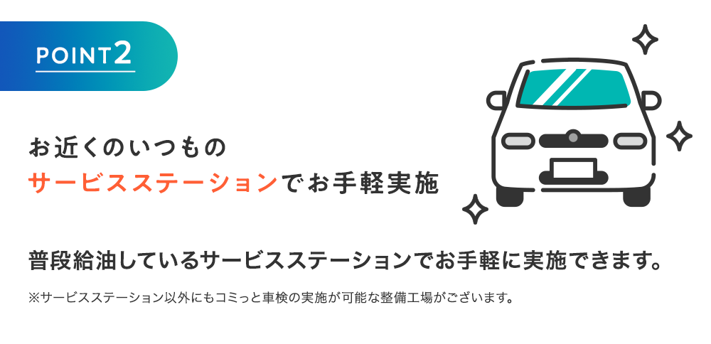 「POINT2」お近くのいつものサービスステーションでお手軽実施 普段給油しているサービスステーションでお手軽に実施できます。※サービスステーション以外にもコミっと車検の実施が可能な整備工場がございます。