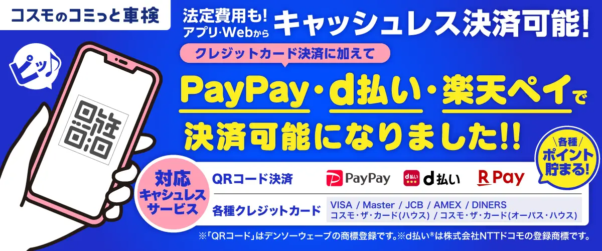 コスモのコミっと車検 法定費用も！アプリ・Webからキャッシュレス決済可能！ クレジット決済に加えてPayPay・d払い・楽天ペイで今朝再可能になりました！ 対応キャッシュレスサービス QRコード決済 PayPay　d払い　楽天ペイ 各種クレジットカード（VISA／Master／JCB／AMEX／DINERS／コスモ・ザ・カード（ハウス）／コスモ・ザ・カード（オーパス・ハウス）） ※QRコードはデンソーウェーブの商標登録です。 ※d払いは株式会社NTTドコモの登録商標です。